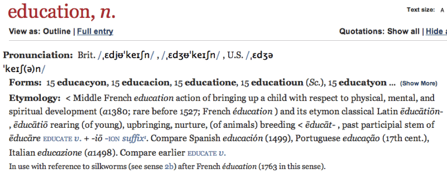 Oxford English dictionary entry for the word 'education.' The etymology entry reads: 'Middle French education action of bringing up a child with respect to physical, mental, and spiritual development (a1380; rare before 1527; French éducation) and its etymon classical Latin ēducātiōn-, ēducātiō rearing (of young), upbringing, nurture, (of animals) breeding,  ēducāt-, past participial stem of ēducāre educate v. + -iō -ion suffix. Compare Spanish educación (1499), Portuguese educação (17th cent.), Italian educazione (a1498). Compare earlier educate v.'